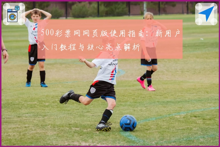 500彩票网网页版使用指南：新用户入门教程与核心亮点解析