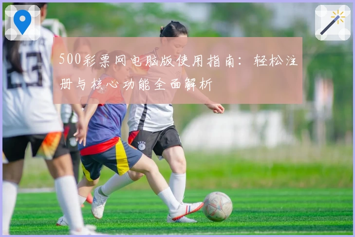 500彩票网电脑版使用指南：轻松注册与核心功能全面解析