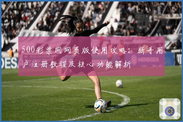 500彩票网网页版使用攻略：新手用户注册教程及核心功能解析