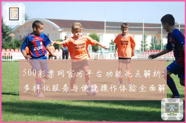 500彩票网官方平台功能亮点解析：多样化服务与便捷操作体验全面解读