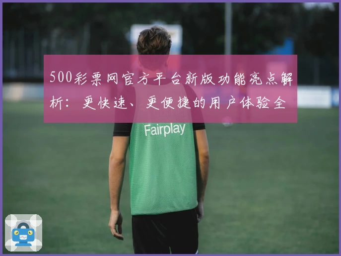 500彩票网官方平台新版功能亮点解析:更快速、更便捷的用户体验全面升级