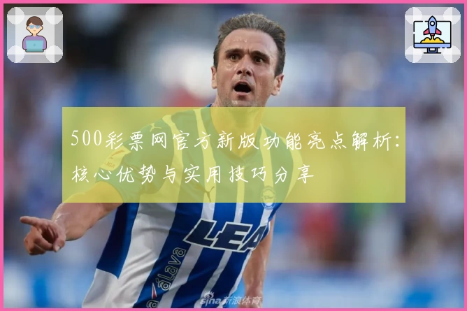 500彩票网官方新版功能亮点解析：核心优势与实用技巧分享