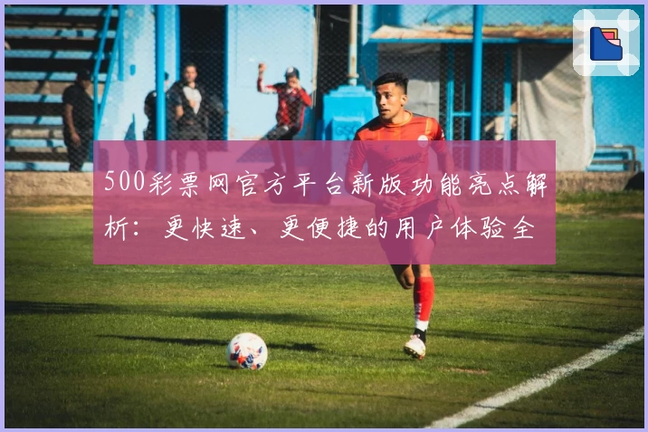 500彩票网官方平台新版功能亮点解析：更快速、更便捷的用户体验全面升级